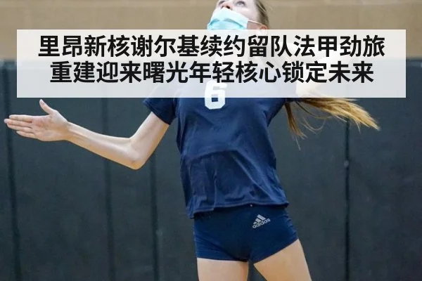 里昂新核谢尔基续约留队法甲劲旅重建迎来曙光年轻核心锁定未来