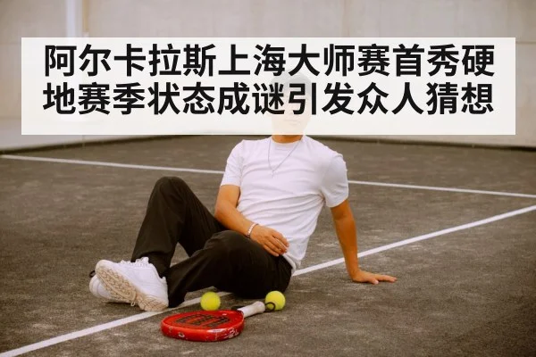 阿尔卡拉斯上海大师赛首秀硬地赛季状态成谜引发众人猜想